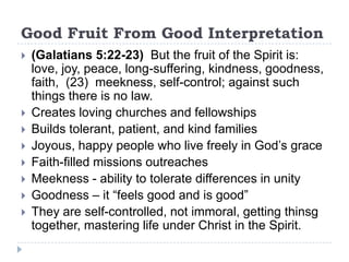 Good Fruit From Good Interpretation
   (Galatians 5:22-23) But the fruit of the Spirit is:
    love, joy, peace, long-suffering, kindness, goodness,
    faith, (23) meekness, self-control; against such
    things there is no law.
   Creates loving churches and fellowships
   Builds tolerant, patient, and kind families
   Joyous, happy people who live freely in God’s grace
   Faith-filled missions outreaches
   Meekness - ability to tolerate differences in unity
   Goodness – it “feels good and is good”
   They are self-controlled, not immoral, getting thinsg
    together, mastering life under Christ in the Spirit.
 