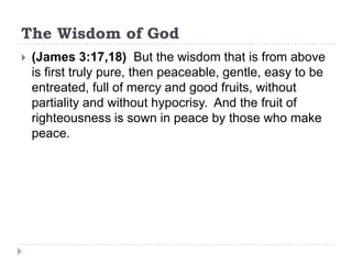 The Wisdom of God
   (James 3:17,18) But the wisdom that is from above
    is first truly pure, then peaceable, gentle, easy to be
    entreated, full of mercy and good fruits, without
    partiality and without hypocrisy. And the fruit of
    righteousness is sown in peace by those who make
    peace.
 