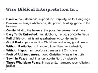 Wise Biblical Interpretation Is…

   Pure: without darkness, superstition, impurity, no foul language
   Peaceable: brings wholeness, life, peace, healing, grace to the
    hearers
   Gentle: kind to the hearers, the poor, the broken, to sinners
   Easy To Be Entreated: not stubborn, fractious or contentious
   Full of Mercy: ministering salvation not condemnation
   Good Fruits: produces fine Christians and many good deeds
   Without Partiality: no in-crowd, favoritism, or exclusivity
   Without Hypocrisy: produces transparent Christians
   Fruit of Righteousness: good Christian living in the truth
   Sown In Peace: not in anger, contention, division etc
   Those Who Make Peace: brings unity, harmony, reconciliation,
    justice
 