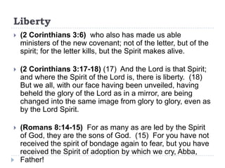 Liberty
   (2 Corinthians 3:6) who also has made us able
    ministers of the new covenant; not of the letter, but of the
    spirit; for the letter kills, but the Spirit makes alive.

   (2 Corinthians 3:17-18) (17) And the Lord is that Spirit;
    and where the Spirit of the Lord is, there is liberty. (18)
    But we all, with our face having been unveiled, having
    beheld the glory of the Lord as in a mirror, are being
    changed into the same image from glory to glory, even as
    by the Lord Spirit.

   (Romans 8:14-15) For as many as are led by the Spirit
    of God, they are the sons of God. (15) For you have not
    received the spirit of bondage again to fear, but you have
    received the Spirit of adoption by which we cry, Abba,
    Father!
 