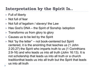 Interpretation by the Spirit Is..
   Full of liberty
   Not full of fear
   Not full of legalism / slavery/ the Law
   Has God’s DNA – the Spirit of Sonship /adoption
   Transforms us from glory to glory
   Causes us to be led by the Spirit
   Not “by the letter” – not book-centered but Spirit
    centered, it is the anointing that teaches us (1 John
    2:20,27) the Spirit who imparts truth to us (1 Corinthians
    2:9-16) and who leads us into all truth (John 16:13). It is
    not scholarship that leads us into all truth or a church
    traditionthat leads us into all truth but the Spirit that leads
    us into all truth
 