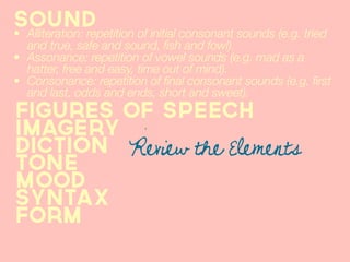 Sound
• Alliteration: repetition of initial consonant sounds (e.g. tried
  and true, safe and sound, fish and fowl).
• Assonance: repetition of vowel sounds (e.g. mad as a
  hatter, free and easy, time out of mind).
• Consonance: repetition of final consonant sounds (e.g. first
  and last, odds and ends, short and sweet).
figures of speech
imagery
diction Review the Elements
tone
Mood
syntax
form
 