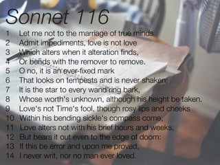 Sonnet 116
1    Let me not to the marriage of true minds
2    Admit impediments, love is not love
3    Which alters when it alteration ﬁnds,
4    Or bends with the remover to remove.
5    O no, it is an ever-ﬁxed mark
6    That looks on tempests and is never shaken;
7    It is the star to every wand'ring bark,
8    Whose worth's unknown, although his height be taken.
9    Love's not Time's fool, though rosy lips and cheeks
10   Within his bending sickle's compass come,
11   Love alters not with his brief hours and weeks,
12   But bears it out even to the edge of doom:
13   If this be error and upon me proved,
14   I never writ, nor no man ever loved.
 