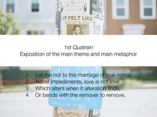 1st Quatrain
Exposition of the main theme and main metaphor


  1   Let me not to the marriage of true minds
  2   Admit impediments, love is not love
  3   Which alters when it alteration ﬁnds,
  4   Or bends with the remover to remove.
 