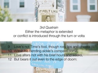 3rd Quatrain
             Either the metaphor is extended
     or conﬂict is introduced through the turn or volta


9    Love's not Time's fool, though rosy lips and cheeks
10   Within his bending sickle's compass come,
11   Love alters not with his brief hours and weeks,
12   But bears it out even to the edge of doom:
 