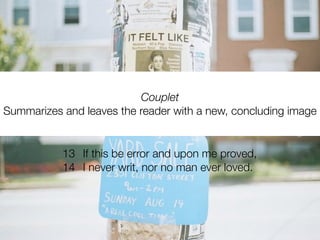 Couplet
Summarizes and leaves the reader with a new, concluding image


           13 If this be error and upon me proved,
           14 I never writ, nor no man ever loved.
 