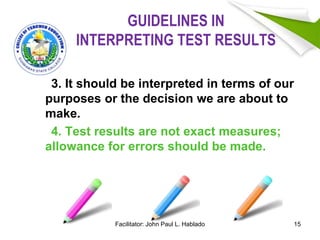 GUIDELINES IN
INTERPRETING TEST RESULTS
3. It should be interpreted in terms of our
purposes or the decision we are about to
make.
4. Test results are not exact measures;
allowance for errors should be made.
15Facilitator: John Paul L. Hablado
 