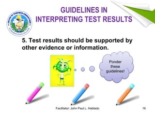 GUIDELINES IN
INTERPRETING TEST RESULTS
5. Test results should be supported by
other evidence or information.
16
Ponder
these
guidelines!
Facilitator: John Paul L. Hablado
 