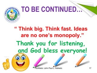 TO BE CONTINUED…
“ Think big. Think fast. Ideas
are no one’s monopoly.”
Thank you for listening,
and God bless everyone!
17Facilitator: John Paul L. Hablado
 
