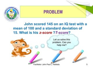 PROBLEM
John scored 145 on an IQ test with a
mean of 100 and a standard deviation of
15. What is his z-score ?T-score?
5
Let us solve this
problem. Can you
help me?
Facilitator: John Paul L. Hablado
 
