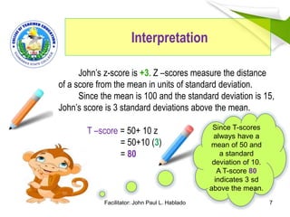 Interpretation
7
John’s z-score is +3. Z –scores measure the distance
of a score from the mean in units of standard deviation.
Since the mean is 100 and the standard deviation is 15,
John’s score is 3 standard deviations above the mean.
T –score = 50+ 10 z
= 50+10 (3)
= 80
Since T-scores
always have a
mean of 50 and
a standard
deviation of 10.
A T-score 80
indicates 3 sd
above the mean.
Facilitator: John Paul L. Hablado
 
