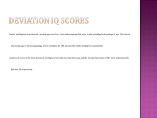 Earlier intelligence tests derived a mental age score for a chid and compared that score to the individual’s chronological age. The ratio of
the mental age to chronological age, when multiplied by 100, became the child’s intelligence quotient IQ.
Analysis of scores of the then-dominant intelligence test indicated that the mean and the standard deviation of IQ’s were approximately
100 and 16 respectively.
 