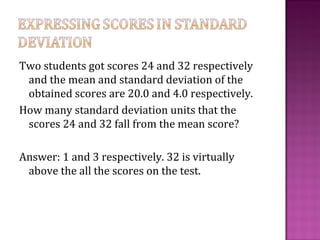 Two students got scores 24 and 32 respectively
and the mean and standard deviation of the
obtained scores are 20.0 and 4.0 respectively.
How many standard deviation units that the
scores 24 and 32 fall from the mean score?
Answer: 1 and 3 respectively. 32 is virtually
above the all the scores on the test.
 