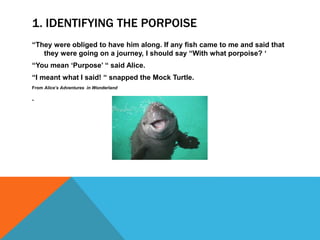 1. IDENTIFYING THE PORPOISE
“They were obliged to have him along. If any fish came to me and said that
they were going on a journey, I should say “With what porpoise? ‘
“You mean ‘Purpose’ “ said Alice.
“I meant what I said! “ snapped the Mock Turtle.
From Alice’s Adventures in Wonderland
.
 