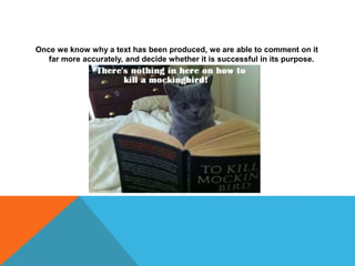 Once we know why a text has been produced, we are able to comment on it
far more accurately, and decide whether it is successful in its purpose.
 