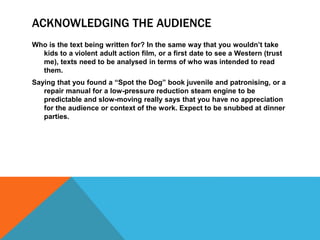 ACKNOWLEDGING THE AUDIENCE
Who is the text being written for? In the same way that you wouldn’t take
kids to a violent adult action film, or a first date to see a Western (trust
me), texts need to be analysed in terms of who was intended to read
them.
Saying that you found a “Spot the Dog” book juvenile and patronising, or a
repair manual for a low-pressure reduction steam engine to be
predictable and slow-moving really says that you have no appreciation
for the audience or context of the work. Expect to be snubbed at dinner
parties.
 