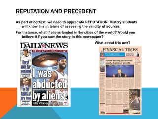 REPUTATION AND PRECEDENT
As part of context, we need to appreciate REPUTATION. History students
will know this in terms of assessing the validity of sources.
For instance, what if aliens landed in the cities of the world? Would you
believe it if you saw the story in this newspaper?
What about this one?
 
