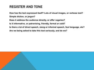 REGISTER AND TONE
How has the text expressed itself? Lots of visual images, or verbose text?
Simple diction, or jargon?
Does it address the audience directly, or offer vagaries?
Is it informative, or patronising, friendly, formal or cold?
Is there a lot of direct speech, slang or informal speech, foul language, etc?
Are we being asked to take this text seriously, and do we?
 
