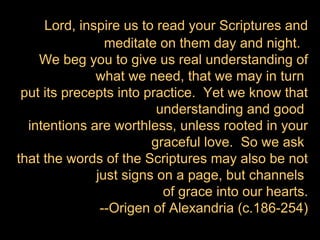 Lord, inspire us to read your Scriptures and
                meditate on them day and night.
    We beg you to give us real understanding of
              what we need, that we may in turn
 put its precepts into practice. Yet we know that
                         understanding and good
  intentions are worthless, unless rooted in your
                        graceful love. So we ask
that the words of the Scriptures may also be not
              just signs on a page, but channels
                          of grace into our hearts.
               --Origen of Alexandria (c.186-254)
 