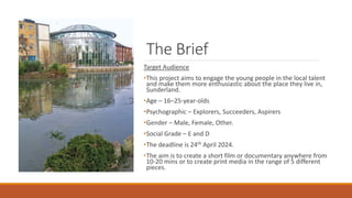 The Brief
Target Audience
•This project aims to engage the young people in the local talent
and make them more enthusiastic about the place they live in,
Sunderland.
•Age – 16–25-year-olds
•Psychographic – Explorers, Succeeders, Aspirers
•Gender – Male, Female, Other.
•Social Grade – E and D
•The deadline is 24th April 2024.
•The aim is to create a short film or documentary anywhere from
10-20 mins or to create print media in the range of 5 different
pieces.
 