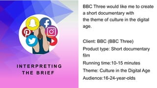 I N T E R P R E T I N G
T H E B R I E F
BBC Three would like me to create
a short documentary with
the theme of culture in the digital
age.
Client: BBC (BBC Three)
Product type: Short documentary
film
Running time:10-15 minutes
Theme: Culture in the Digital Age
Audience:16-24-year-olds
 