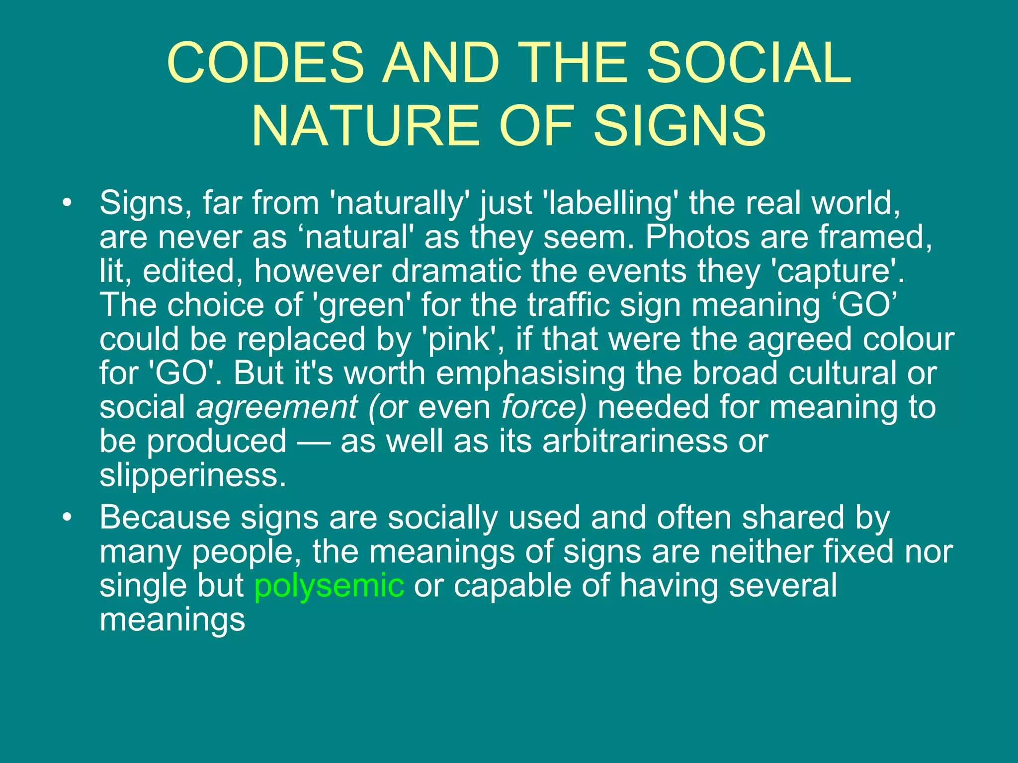 CODES AND THE SOCIAL NATURE OF SIGNS Signs, far from 'naturally' just 'labelling' the real world, are never as ‘natural' as they seem. Photos are framed, lit, edited, however dramatic the events they 'capture'. The choice of 'green' for the traffic sign meaning ‘GO’ could be replaced by 'pink', if that were the agreed colour for 'GO'. But it's worth emphasising the broad cultural or social  agreement (o r even  force)  needed for meaning to be produced — as well as its arbitrariness or slipperiness.  Because signs are socially used and often shared by many people, the meanings of signs are neither fixed nor single but  polysemic  or capable of having several meanings 