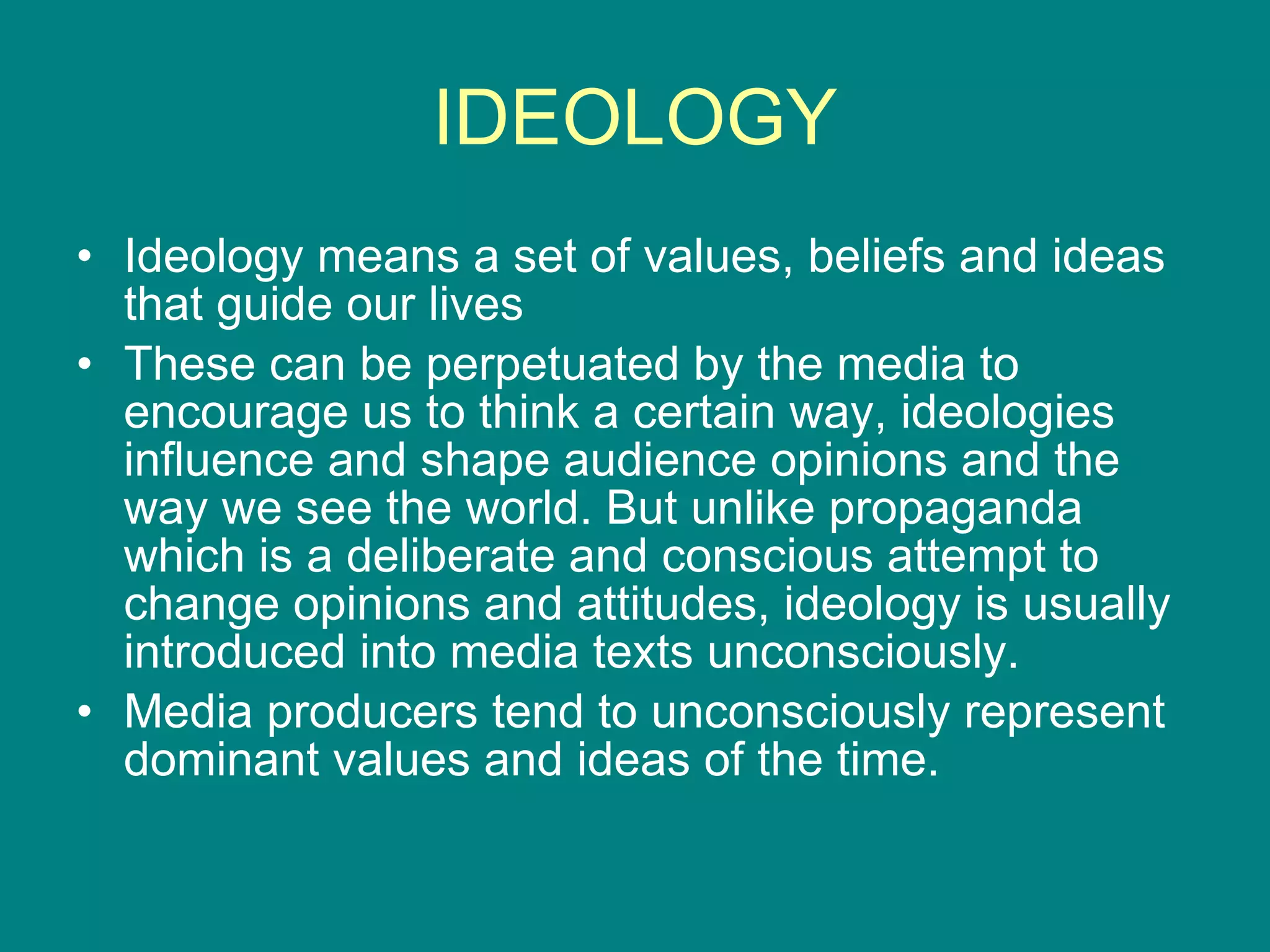 IDEOLOGY Ideology means a set of values, beliefs and ideas that guide our lives These can be perpetuated by the media to encourage us to think a certain way, ideologies influence and shape audience opinions and the way we see the world. But unlike propaganda which is a deliberate and conscious attempt to change opinions and attitudes, ideology is usually introduced into media texts unconsciously. Media producers tend to unconsciously represent dominant values and ideas of the time. 