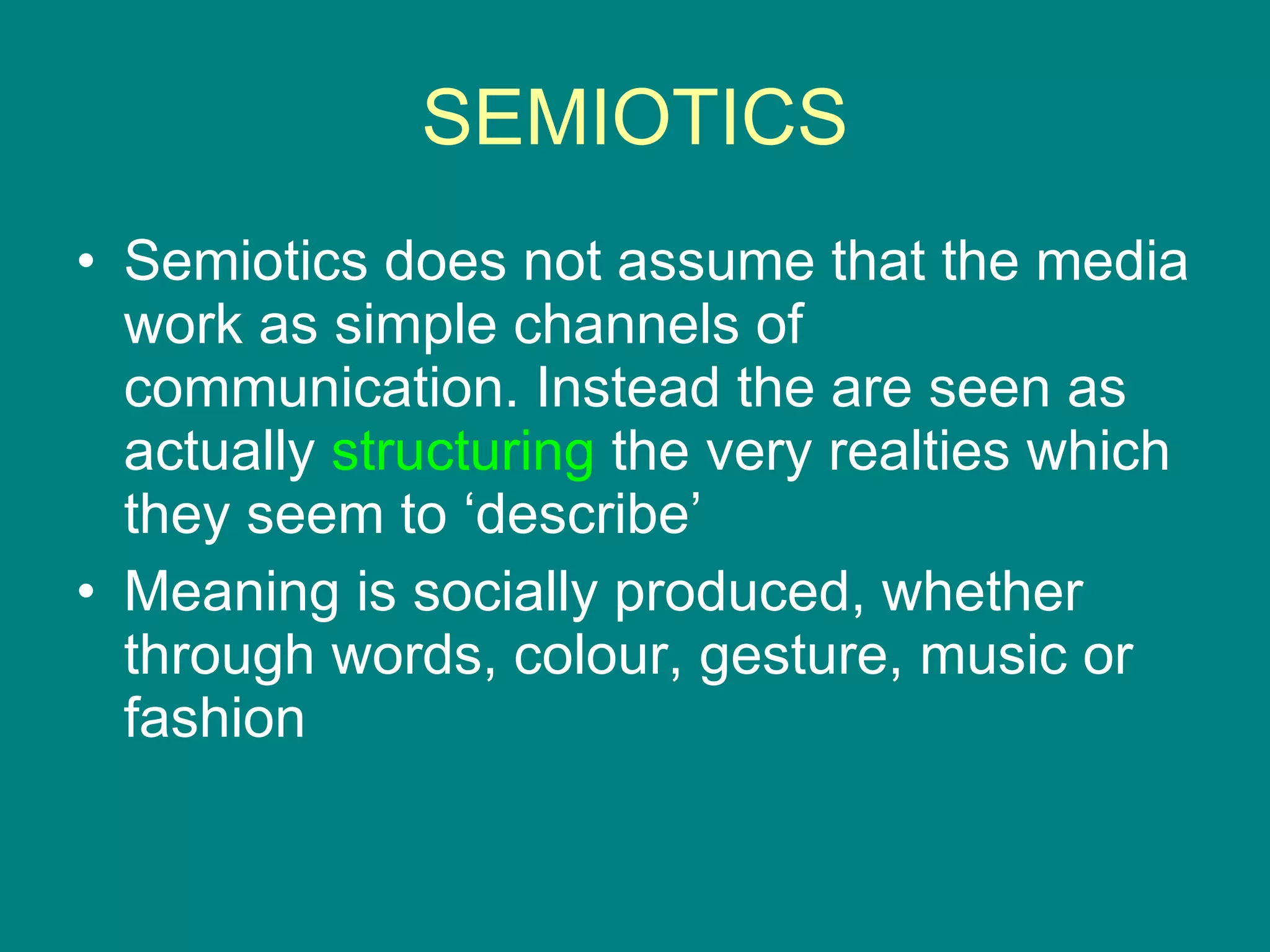 SEMIOTICS Semiotics does not assume that the media work as simple channels of communication. Instead the are seen as actually  structuring  the very realties which they seem to ‘describe’ Meaning is socially produced, whether through words, colour, gesture, music or fashion 