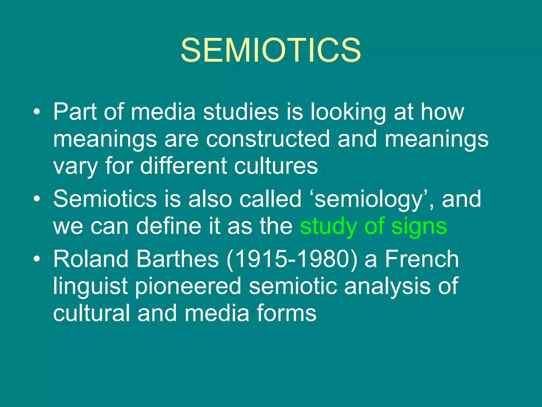 SEMIOTICS Part of media studies is looking at how meanings are constructed and meanings vary for different cultures Semiotics is also called ‘semiology’, and we can define it as the  study of signs Roland Barthes (1915-1980) a French linguist pioneered semiotic analysis of cultural and media forms 