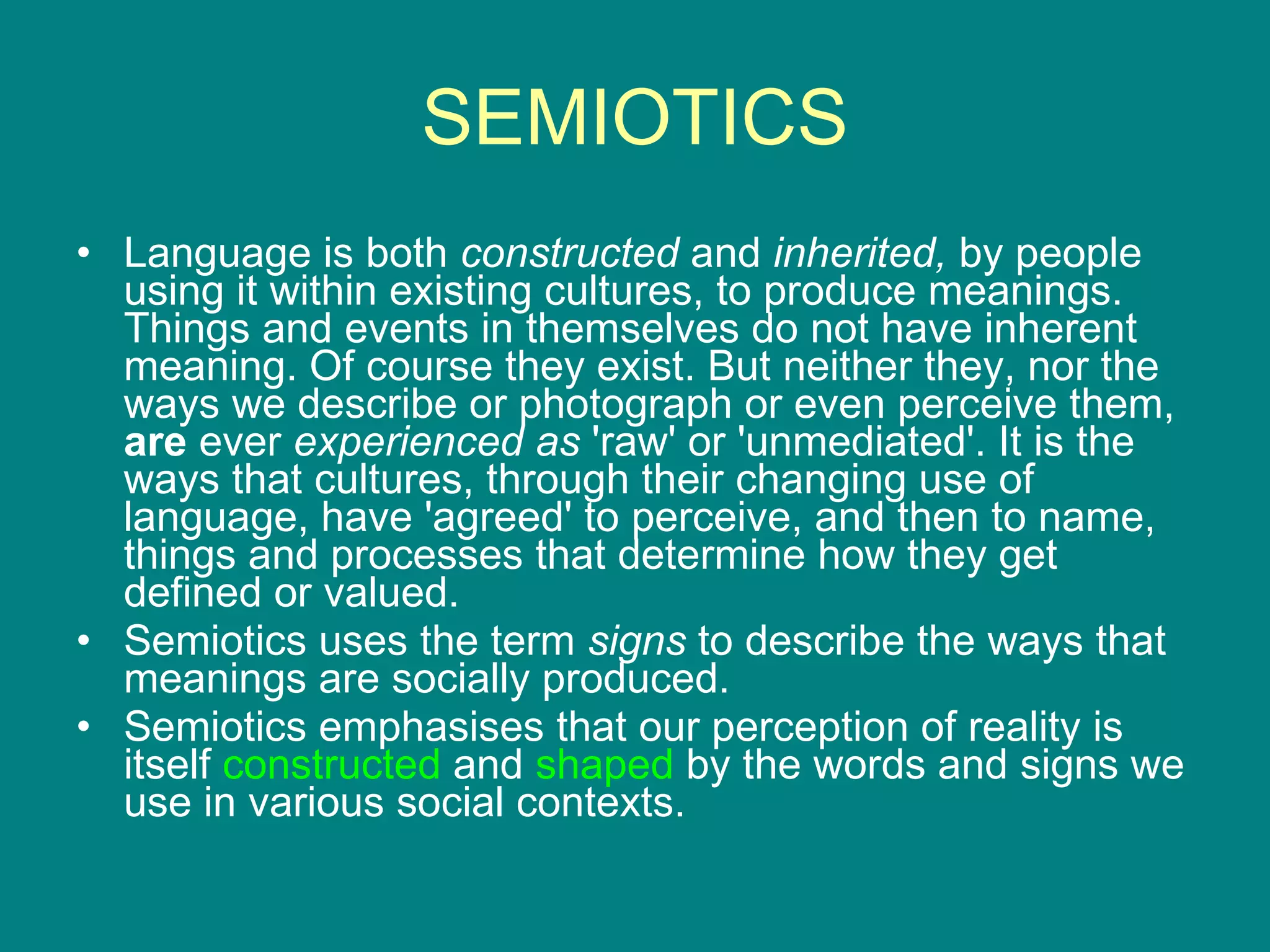 SEMIOTICS Language is both  constructed  and  inherited,  by people using it within existing cultures, to produce meanings. Things and events in themselves do not have inherent meaning. Of course they exist. But neither they, nor the ways we describe or photograph or even perceive them,  are  ever  experienced as  'raw' or 'unmediated'. It is the ways that cultures, through their changing use of language, have 'agreed' to perceive, and then to name, things and processes that determine how they get defined or valued.  Semiotics uses the term  signs  to describe the ways that meanings are socially produced.  Semiotics emphasises that our perception of reality is itself  constructed  and  shaped  by the words and signs we use in various social contexts. 