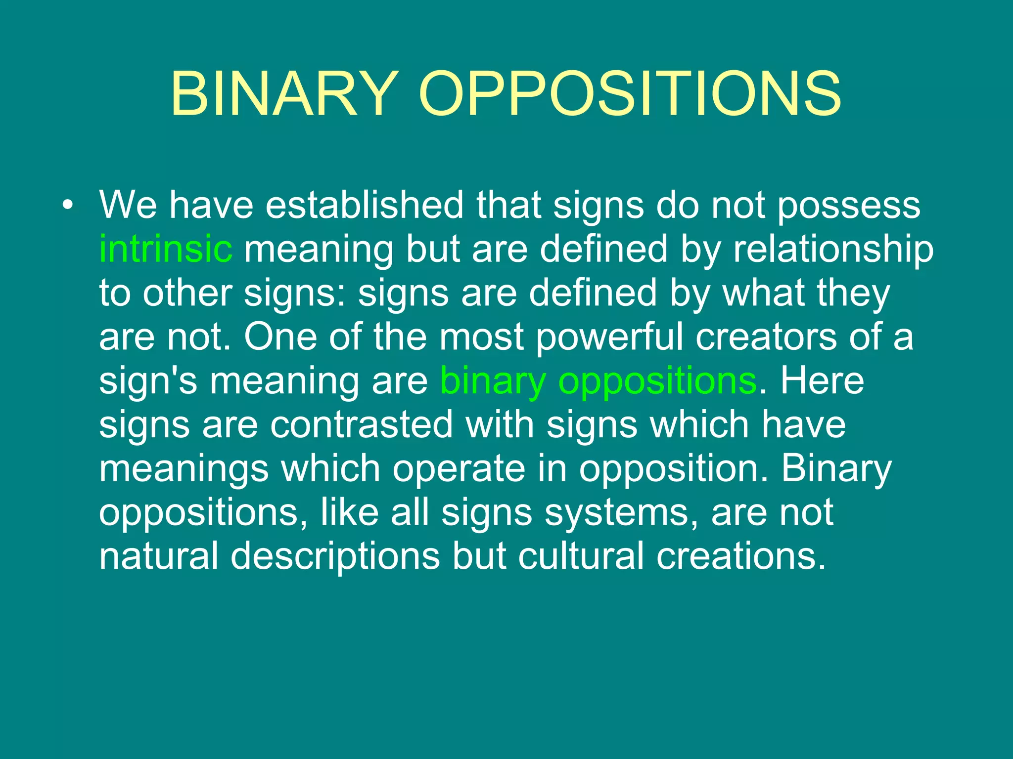 BINARY OPPOSITIONS We have established that signs do not possess  intrinsic  meaning but are defined by relationship to other signs: signs are defined by what they are not. One of the most powerful creators of a sign's meaning are  binary oppositions . Here signs are contrasted with signs which have meanings which operate in opposition. Binary oppositions, like all signs systems, are not natural descriptions but cultural creations. 