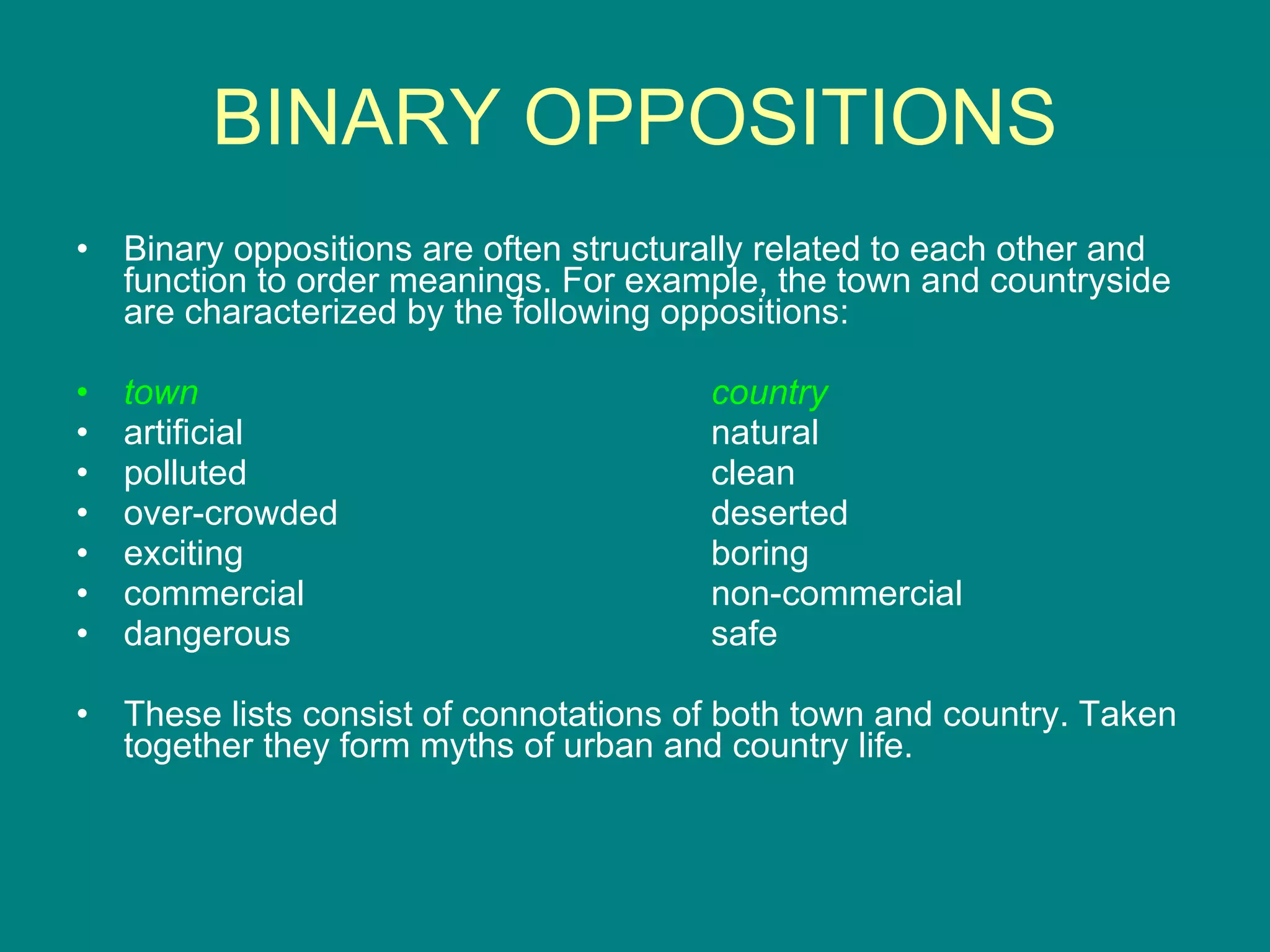 BINARY OPPOSITIONS Binary oppositions are often structurally related to each other and function to order meanings. For example, the town and countryside are characterized by the following oppositions: town country artificial natural polluted clean over-crowded deserted exciting boring commercial non-commercial dangerous safe These lists consist of connotations of both town and country. Taken together they form myths of urban and country life. 