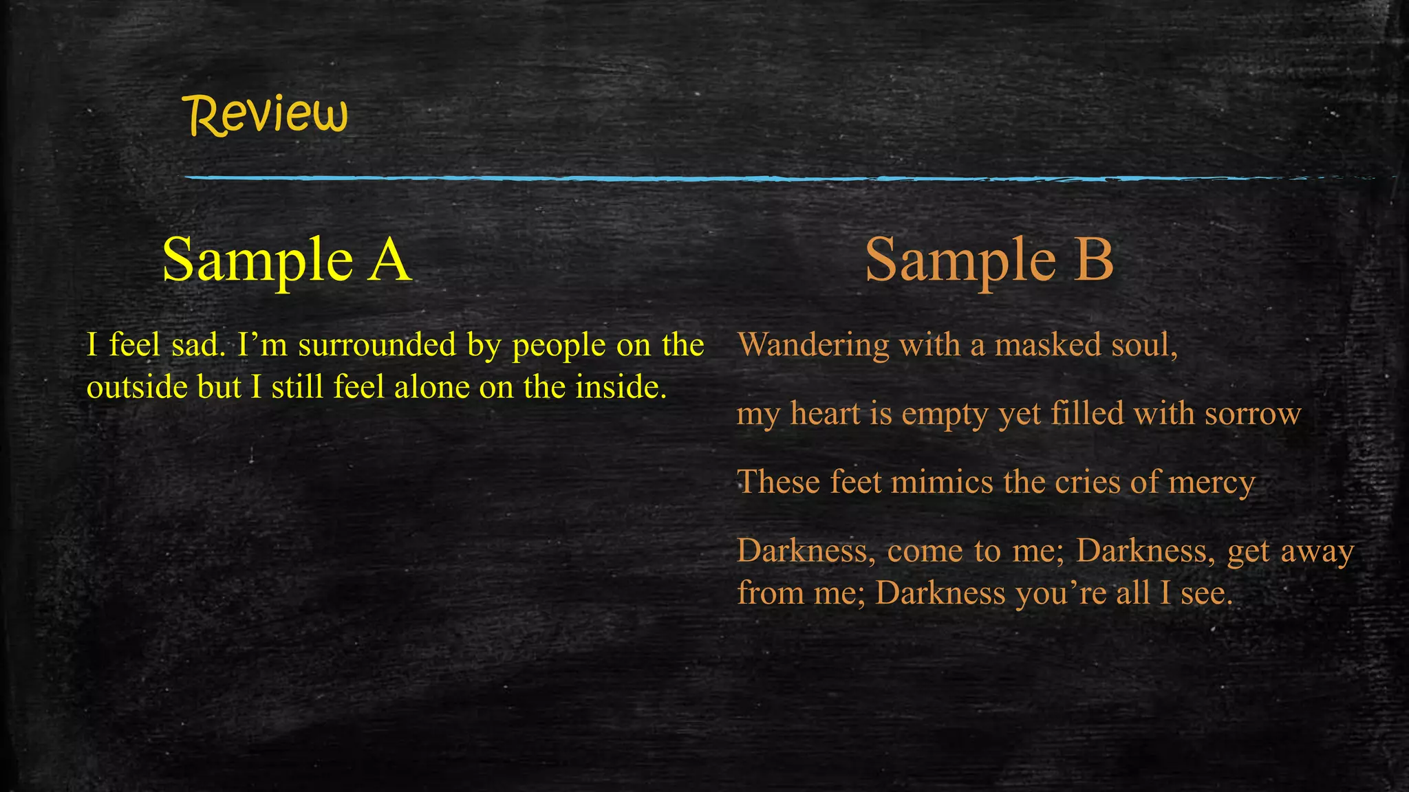 Sample A
I feel sad. I’m surrounded by people on the
outside but I still feel alone on the inside.
Sample B
Wandering with a masked soul,
my heart is empty yet filled with sorrow
These feet mimics the cries of mercy
Darkness, come to me; Darkness, get away
from me; Darkness you’re all I see.
Review
 