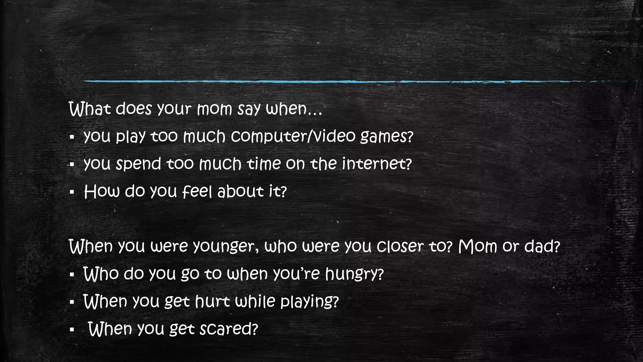 What does your mom say when…
▪ you play too much computer/video games?
▪ you spend too much time on the internet?
▪ How do you feel about it?
When you were younger, who were you closer to? Mom or dad?
▪ Who do you go to when you’re hungry?
▪ When you get hurt while playing?
▪ When you get scared?
 
