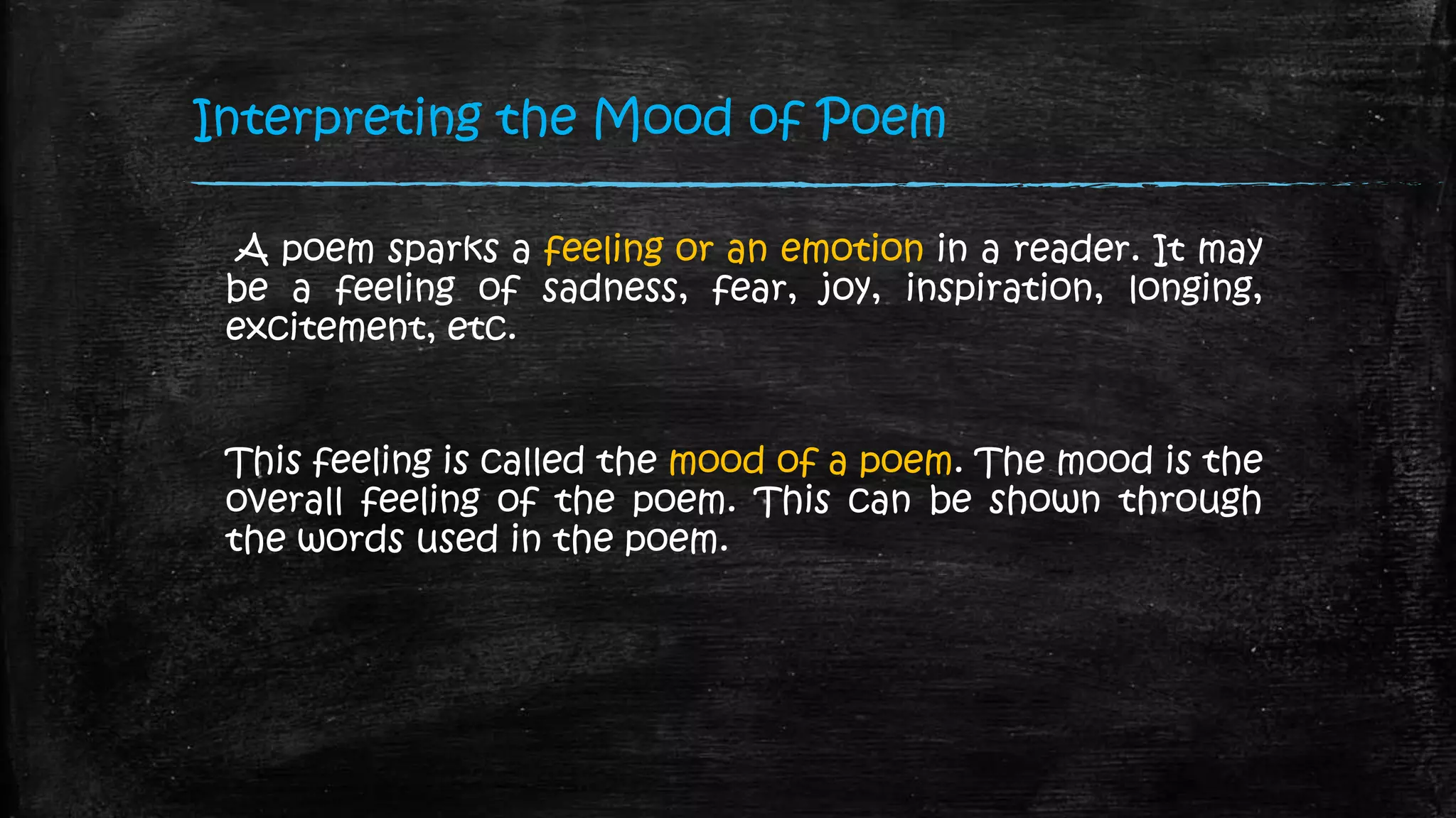 Interpreting the Mood of Poem
A poem sparks a feeling or an emotion in a reader. It may
be a feeling of sadness, fear, joy, inspiration, longing,
excitement, etc.
This feeling is called the mood of a poem. The mood is the
overall feeling of the poem. This can be shown through
the words used in the poem.
 