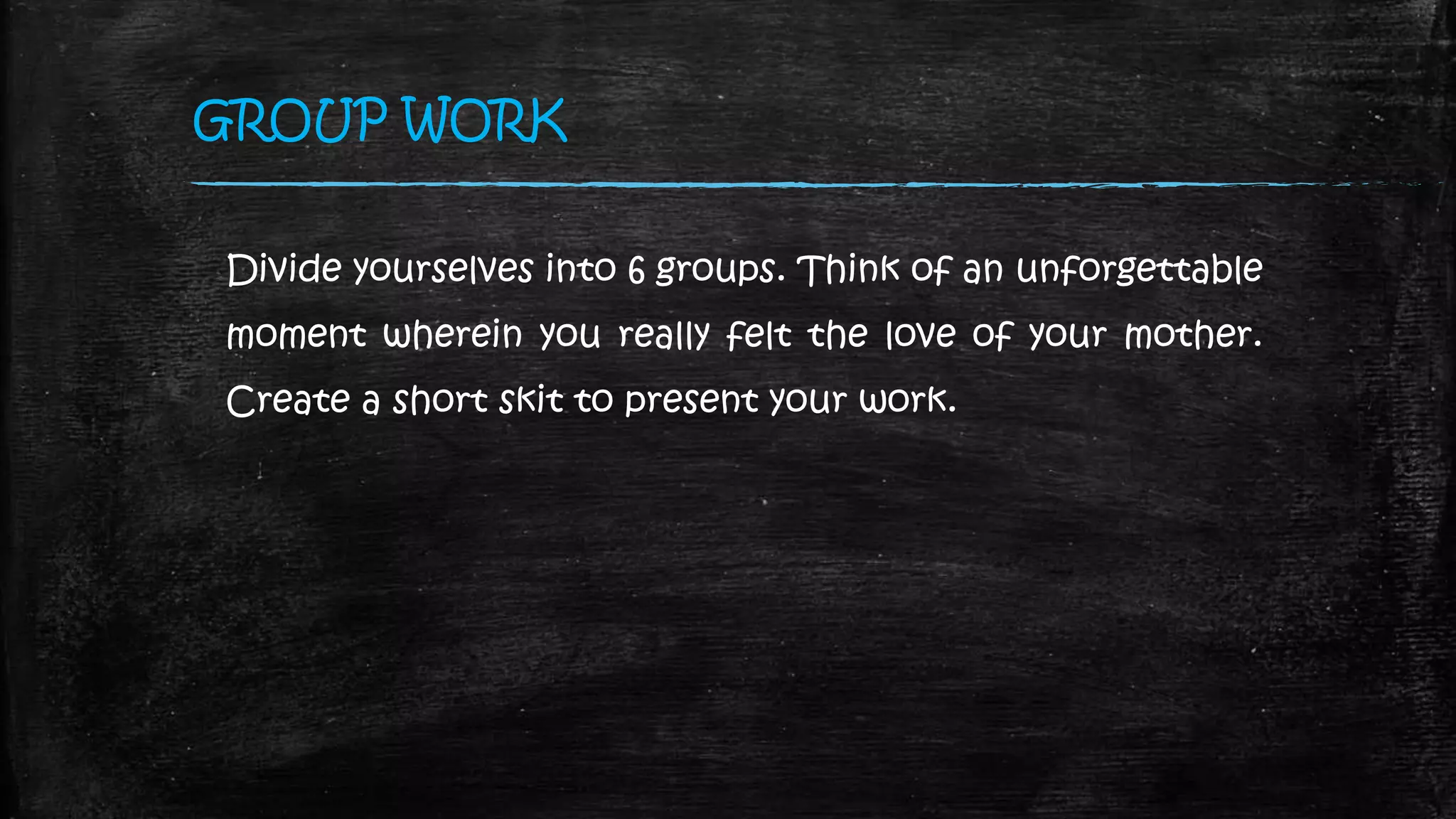 GROUP WORK
Divide yourselves into 6 groups. Think of an unforgettable
moment wherein you really felt the love of your mother.
Create a short skit to present your work.
 