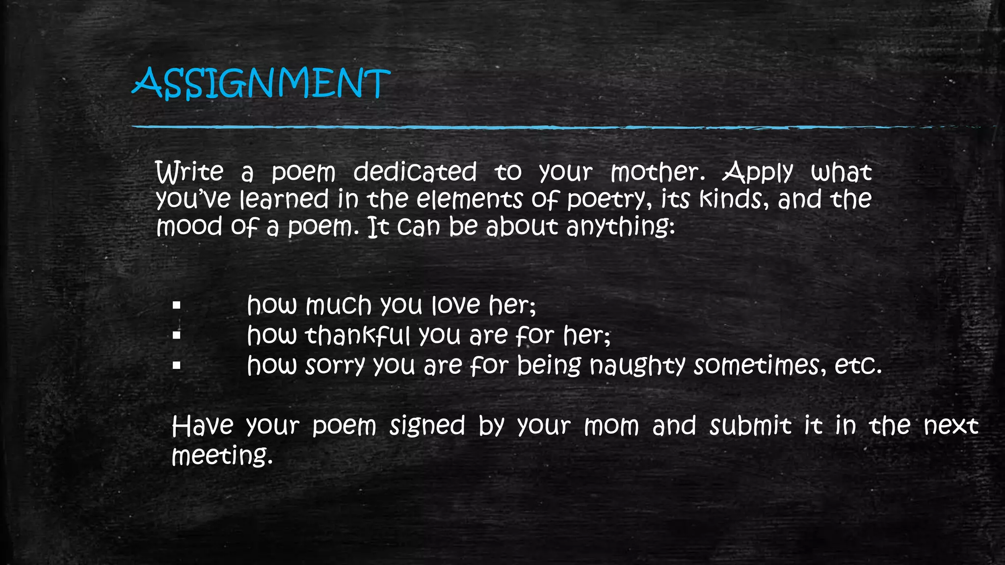 ASSIGNMENT
Write a poem dedicated to your mother. Apply what
you’ve learned in the elements of poetry, its kinds, and the
mood of a poem. It can be about anything:
 how much you love her;
 how thankful you are for her;
 how sorry you are for being naughty sometimes, etc.
Have your poem signed by your mom and submit it in the next
meeting.
 