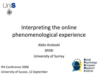Interpreting the online
        phenomenological experience
                         Aleks Krotoski
                             SPERI
                       University of Surrey

IPA Conference 2006
University of Sussex, 12 September
 