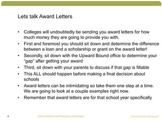 4
Lets talk Award Letters
• Colleges will undoubtedly be sending you award letters for how
much money they are going to pr...