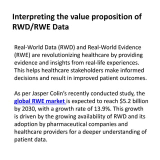 Real-World Data (RWD) and Real-World Evidence
(RWE) are revolutionizing healthcare by providing
evidence and insights from real-life experiences.
This helps healthcare stakeholders make informed
decisions and result in improved patient outcomes.
As per Jasper Colin’s recently conducted study, the
global RWE market is expected to reach $5.2 billion
by 2030, with a growth rate of 13.9%. This growth
is driven by the growing availability of RWD and its
adoption by pharmaceutical companies and
healthcare providers for a deeper understanding of
patient data.
Interpreting the value proposition of
RWD/RWE Data
 