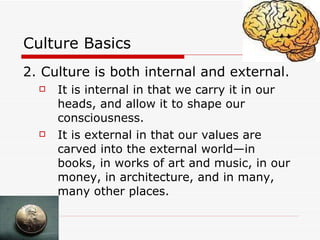 Culture Basics 2. Culture is both internal and external.   It is internal in that we carry it in our heads, and allow it to shape our consciousness. It is external in that our values are carved into the external world—in books, in works of art and music, in our money, in architecture, and in many, many other places. 