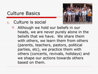 Culture Basics Culture is social Although we hold our beliefs in our heads, we are never purely alone in the beliefs that we have.  We share them with others, we learn them from others (parents, teachers, pastors, political parties, etc), we practice them with others (concerts, revivals, holidays) and we shape our actions towards others based on them. 