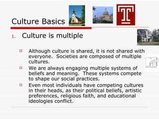 Culture Basics Culture is multiple Although culture is shared, it is not shared with everyone.  Societies are composed of multiple cultures. We are always engaging multiple systems of beliefs and meaning.  These systems compete to shape our social practices. Even most individuals have competing cultures in their heads, as their political beliefs, artistic preferences, religious faith, and educational ideologies conflict. 