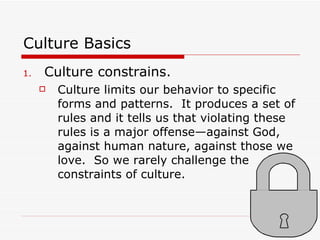 Culture Basics Culture constrains. Culture limits our behavior to specific forms and patterns.  It produces a set of rules and it tells us that violating these rules is a major offense—against God, against human nature, against those we love.  So we rarely challenge the constraints of culture. 