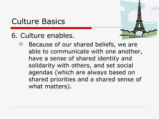 Culture Basics 6. Culture enables. Because of our shared beliefs, we are able to communicate with one another, have a sense of shared identity and solidarity with others, and set social agendas (which are always based on shared priorities and a shared sense of what matters). 