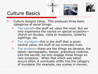 Culture Basics Culture Assigns Value.   This produces three basic categories of social things: The sacred —the stuff we value the most. But we only experience the sacred on special occasions—church on Sunday, visits to museums, celebrity sightings, etc. The mundane —this is the stuff that is given neutral value, the stuff of our everyday lives. The profane —these are the things we devalue, the taboo—pornography, heresy, gratuitous violence.  Like the sacred, we only engage these things on rare occasions.  When that which was taboo occurs often, it eventually shifts into the category of mundane (for example, sex scenes in movies.  