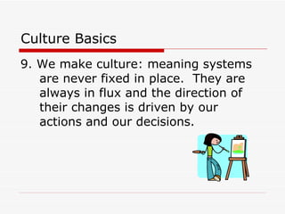 Culture Basics 9. We make culture : meaning systems are never fixed in place.  They are always in flux and the direction of their changes is driven by our actions and our decisions.  