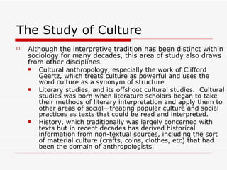 The Study of Culture Although the interpretive tradition has been distinct within sociology for many decades, this area of study also draws from other disciplines. Cultural anthropology, especially the work of Clifford Geertz, which treats culture as powerful and uses the word culture as a synonym of structure Literary studies, and its offshoot cultural studies.  Cultural studies was born when literature scholars began to take their methods of literary interpretation and apply them to other areas of social—treating popular culture and social practices as texts that could be read and interpreted.  History, which traditionally was largely concerned with texts but in recent decades has derived historical information from non-textual sources, including the sort of material culture (crafts, coins, clothes, etc) that had been the domain of anthropologists. 
