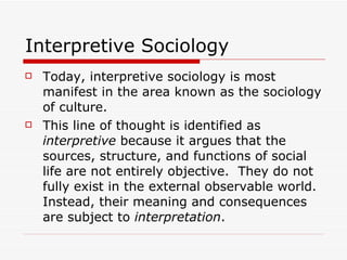 Interpretive Sociology Today, interpretive sociology is most manifest in the area known as the sociology of culture. This line of thought is identified as  interpretive  because it argues that the sources, structure, and functions of social life are not entirely objective.  They do not fully exist in the external observable world.  Instead, their meaning and consequences are subject to  interpretation . 