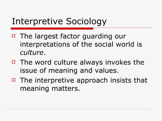 Interpretive Sociology The largest factor guarding our interpretations of the social world is  culture . The word culture always invokes the issue of meaning and values. The interpretive approach insists that meaning matters. 